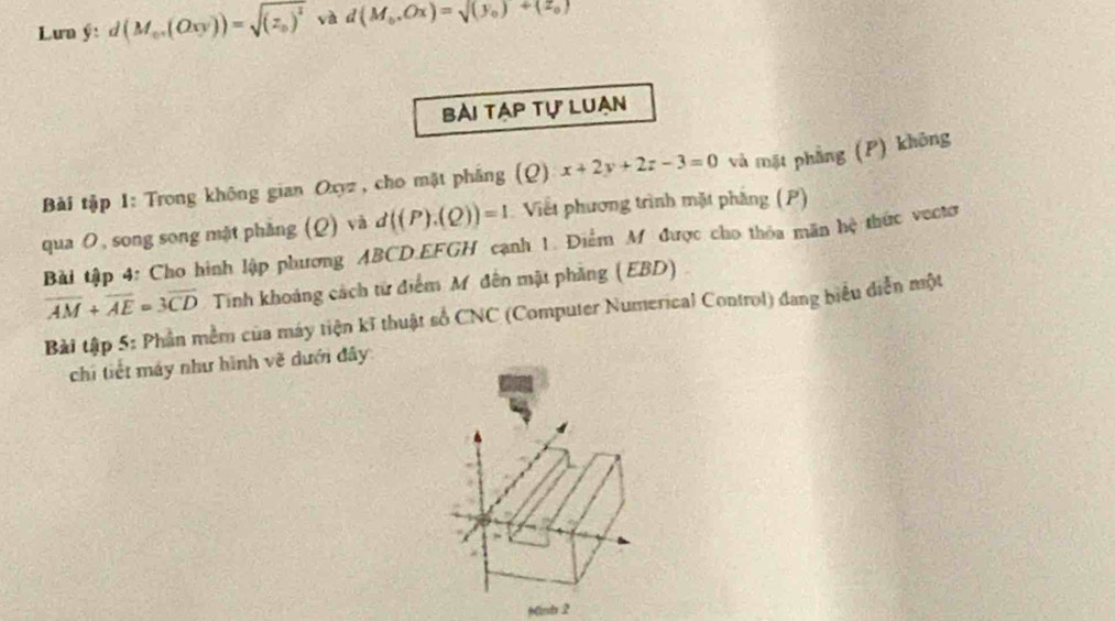 Lưn ý: d(M_e· (Oxy))=sqrt((z_0))^2 và d(M_0,Ox)=sqrt((y_0))+(z_0)
bài tạp tự luạn 
Bài tập 1: Trong không gian Oxyz , cho mật phẳng (Q) x+2y+2z-3=0 và mặt phẳng (P) không 
qua の, song song mặt phẳng (Q) và d((P).(Q))=1 Viết phương trình mặt phẳng (P) 
Bài tập 4: Cho hình lập phương ABCD. EFGH cạnh 1. Điểm M được cho thỏa mãn hệ thức vectơ
overline AM+overline AE=3overline CD Tinh khoảng cách từ điểm M. đên mật phầng (EBD) 
Bài tập 5: Phần mềm của máy tiện kĩ thuật số CNC (Computer Numerical Control) đang biểu diễn một 
chi tiết máy như hình vẽ dưới đây 
Mind 2