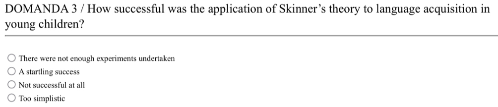 DOMANDA 3 / How successful was the application of Skinner’s theory to language acquisition in
young children?
There were not enough experiments undertaken
A startling success
Not successful at all
Too simplistic