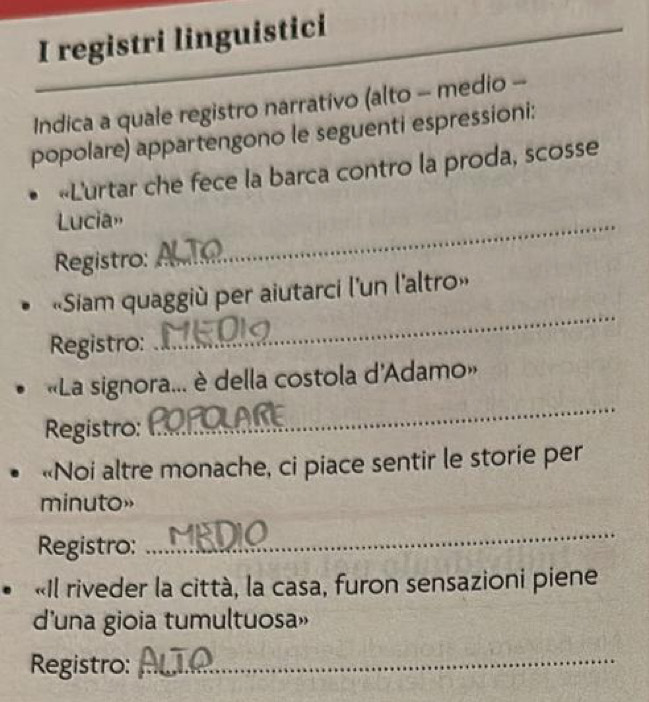 registri linguistici 
Indica a quale registro narrativo (alto - medio - 
popolare) appartengono le seguenti espressioni: 
«Lurtar che fece la barca contro la proda, scosse 
Lucia»_ 
Registro: 
«Siam quaggiù per aiutarci l'un l'altro» 
Registro: 
_ 
_ 
«La signora... è della costola d'Adamo» 
Registro: 
«Noi altre monache, ci piace sentir le storie per 
minuto» 
Registro: 
_ 
«Il riveder la città, la casa, furon sensazioni piene 
d'una gioia tumultuosa» 
Registro:_