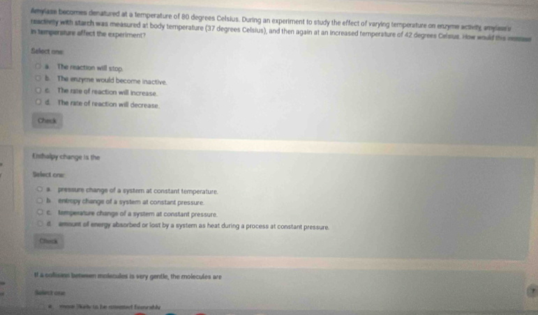 Amylase becomes denatured at a temperature of 80 degrees Celsius. During an experiment to study the effect of varying temperature on enzyme actiety amylass 
reactnety with starch was measured at body temperature (37 degrees Celsius), and then again at an increased temperature of 42 degrees Celsus. How would this nemuse
In tempersture affect the experiment?
Select one
a. The rsaction will stop.
b. The enzyme would become inactive.
6. The rate of reaction will increase.
d. The rate of reaction will decrease.
Check
Enthalpy change is the
Select one
a. pressure change of a systern at constant temperature.
b entropy change of a system at constant pressure.
c. temperature change of a system at constant pressure.
d amount of energy absorbed or lost by a system as heat during a process at constant pressure.
Chirck
t a colisins between molecules is very gentle, the molecules are
Solect one
wore "W el to he aneet Eeerably
