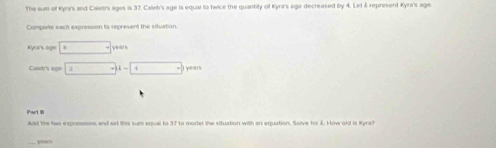 The sum of Kyra's and Calet's ages is 37. Caleb's age is equal to twice the quantity of Kyra's age decreased by 4. Let & represent Kyra's age. 
Complete each expression to represent the situation. 
Kyra's age kvyears
Caleb's age 2* * 4  ) years
Part B 
Add the two expressions and set this sum equal to 37 to model the situation with an equation. Solve for . How old is Kyra? 
_poa