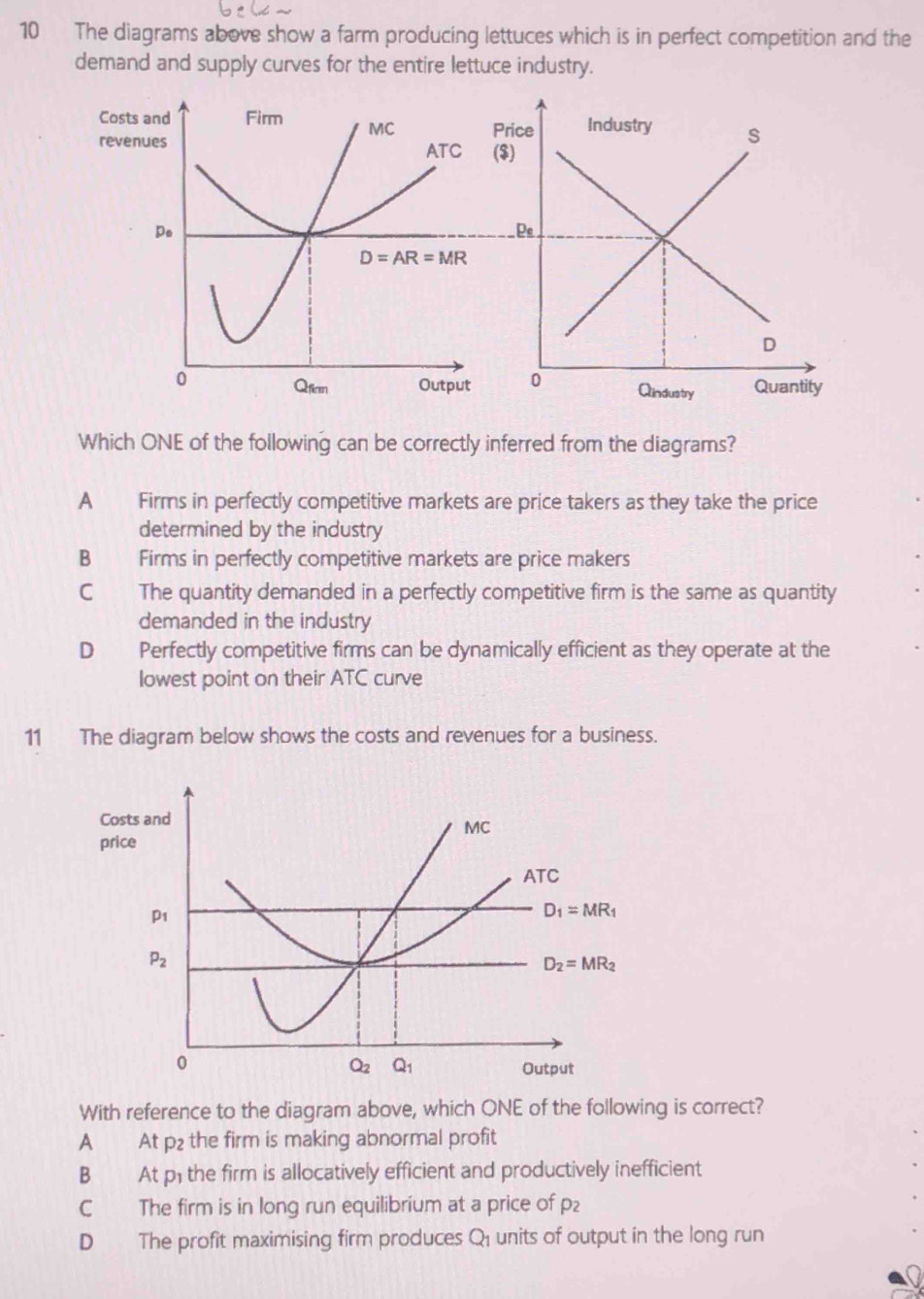 The diagrams above show a farm producing lettuces which is in perfect competition and the
demand and supply curves for the entire lettuce industry.
Which ONE of the following can be correctly inferred from the diagrams?
A Firms in perfectly competitive markets are price takers as they take the price
determined by the industry
B Firms in perfectly competitive markets are price makers
C The quantity demanded in a perfectly competitive firm is the same as quantity
demanded in the industry
D₹ Perfectly competitive firms can be dynamically efficient as they operate at the
lowest point on their ATC curve
11 The diagram below shows the costs and revenues for a business.
With reference to the diagram above, which ONE of the following is correct?
A At p₂ the firm is making abnormal profit
B At p; the firm is allocatively efficient and productively inefficient
C The firm is in long run equilibrium at a price of p₂
D The profit maximising firm produces Q_1 units of output in the long run