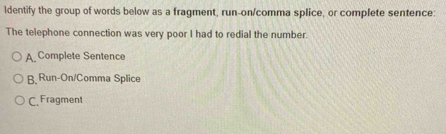 ldentify the group of words below as a fragment, run-on/comma splice, or complete sentence:
The telephone connection was very poor I had to redial the number.
A. Complete Sentence
B. Run-On/Comma Splice
C. Fragment
