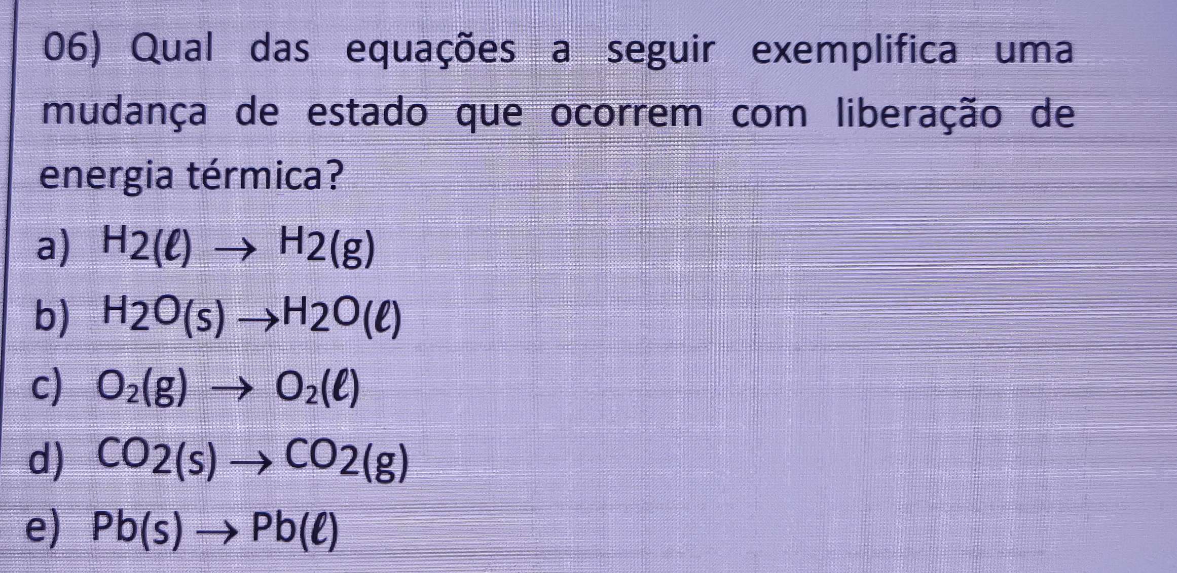 Qual das equações a seguir exemplifica uma
mudança de estado que ocorrem com liberação de
energia térmica?
a) H2(ell )to H2(g)
b) H_2to H2O(ell )
c) O_2(g)to O_2(ell )
d) CO2(s)to CO2(g)
e) Pb(s)to Pb(ell )