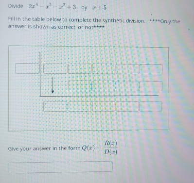 Divide 2x^4-x^3-x^2+3 by x+5
Fill in the table below to complete the synthetic division. ****Only the 
answer is shown as correct or not^(**)
Give your answer in the form Q(x)+ R(x)/D(x) 