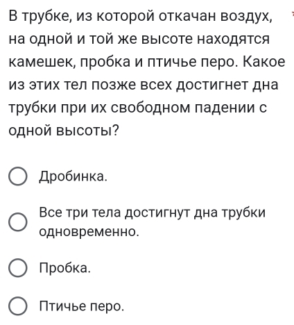 Β трубке, из которой откачан воздух,
а одной и Τой же выΙсоте находятся
камешек, πробка и πтичье πеро. Κакое
из этих тел позже всех достигнет дна
трубки πри их свободном πадении с
OдHOй ВыCOты?
Дробинка.
Все три тела достигнут дна τрубки
одновременно.
Πробκа.
Птичье πеро.