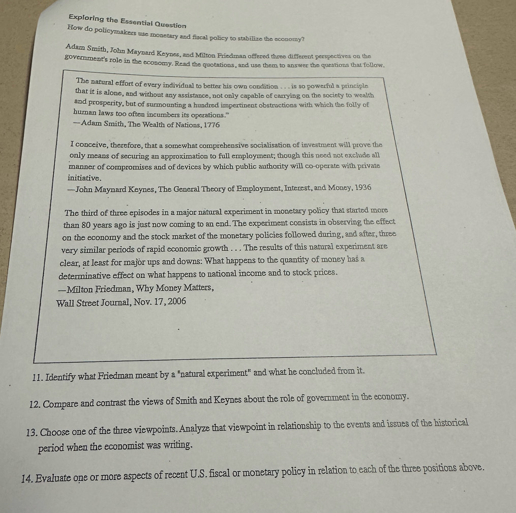 Exploring the Essential Question 
How do policymakers use monetary and fiscal policy to stabilize the economy? 
Adam Smith, John Maynard Keynes, and Milton Friedman offered three different perspectives on the 
government's role in the economy. Read the quotations, and use them to answer the questions that follow. 
The natural effort of every individual to better his own condition . . is so powerful a principle 
that it is alone, and without any assistance, not only capable of carrying on the society to wealth 
and prosperity, but of surmounting a hundred impertinent obstructions with which the folly of 
human laws too often incumbers its operations.” 
—Adam Smith, The Wealth of Nations, 1776 
I conceive, therefore, that a somewhat comprehensive socialisation of investment will prove the 
only means of securing an approximation to full employment; though this need not exclude all 
manner of compromises and of devices by which public authority will co-operate with private 
initiative. 
—John Maynard Keynes, The General Theory of Employment, Interest, and Money, 1936 
The third of three episodes in a major natural experiment in monetary policy that started more 
than 80 years ago is just now coming to an end. The experiment consists in observing the effect 
on the economy and the stock market of the monetary policies followed during, and after, three 
very similar periods of rapid economic growth . . . The results of this natural experiment are 
clear, at least for major ups and downs: What happens to the quantity of money has a 
determinative effect on what happens to national income and to stock prices. 
—Milton Friedman, Why Money Matters, 
Wall Street Journal, Nov. 17, 2006 
11. Identify what Friedman meant by a "natural experiment" and what he concluded from it. 
12. Compare and contrast the views of Smith and Keynes about the role of government in the economy. 
13. Choose one of the three viewpoints. Analyze that viewpoint in relationship to the events and issues of the historical 
period when the economist was writing. 
14. Evaluate one or more aspects of recent U.S. fiscal or monetary policy in relation to each of the three positions above.