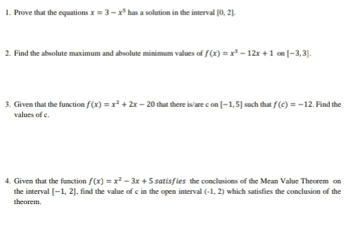 Prove that the equations x=3-x^5 has a solution in the interval [0,2]. 
2. Find the absolute maximum and absolute minimum values of f(x)=x^3-12x+1 on [-3,3]. 
3. Given that the function f(x)=x^2+2x-20 that there is/are c on [-1,5] such that f(c)=-12. Find the 
values of c. 
4. Given that the function f(x)=x^2-3x+5 satisfies the conclusions of the Mean Value Theorem on 
the interval [-1,2] , find the value of c in the open interval (-1,2) which satisfies the conclusion of the 
theorem.