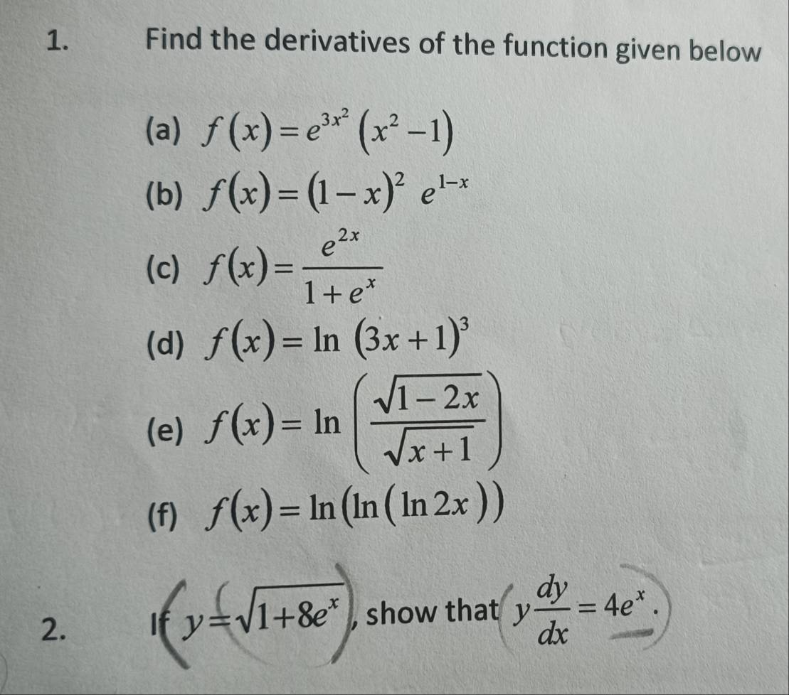 Find the derivatives of the function given below 
(a) f(x)=e^(3x^2)(x^2-1)
(b) f(x)=(1-x)^2e^(1-x)
(c) f(x)= e^(2x)/1+e^x 
(d) f(x)=ln (3x+1)^3
(e) f(x)=ln ( (sqrt(1-2x))/sqrt(x+1) )
(f) f(x)=ln (ln (ln 2x))
2. 
If y=sqrt(1+8e^x) , show that y dy/dx =4e^x.