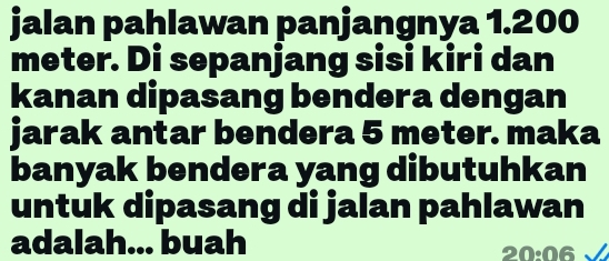 jalan pahlawan panjangnya 1.200
meter. Di sepanjang sisi kiri dan 
kanan dipasang bendera dengan 
jarak antar bendera 5 meter. maka 
banyak bendera yang dibutuhkan 
untuk dipasang di jalan pahlawan 
adalah... buah 20·06