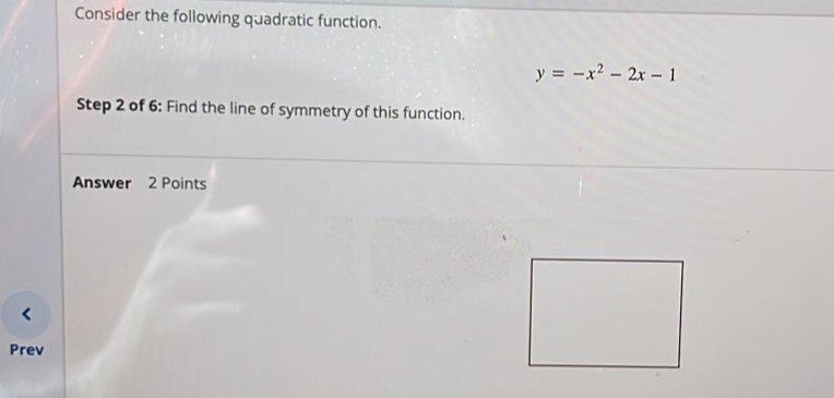 Consider the following quadratic function.
y=-x^2-2x-1
Step 2 of 6: Find the line of symmetry of this function. 
Answer 2 Points 
Prev