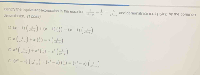 Identify the equivalent expression in the equation  1/x^2-x + 1/x = 5/x^2-x  and demonstrate multiplying by the common
denominator. (1 point)
(x-1)( 1/x^2-x )+(x-1)( 1/x )=(x-1)( 5/x^2-x )
x( 1/x^2-x )+x( 1/x )=x( 5/x^2-x )
x^2( 1/x^2-x )+x^2( 1/x )=x^2( 5/x^2-x )
(x^2-x)( 1/x^2-x )+(x^2-x)( 1/x )=(x^2-x)( 5/x^2-x )