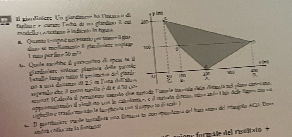 S9 Il giardiniere Un giardiniere ha l'incarico di 
Cagliare e curare lerba di un giardino íl cui 
modello cartesiano è indicato in figura. 
a. Quanto tempo è necessario per tosare il giar- 
dino se mediamente il giardiniere impiega
1 min per fare 50m^2 ? 
b. Quale sarebbe il preventivo di spesa se i 
gandinière volesse piantare delle piccol 
betulle lungo tutto íl perimetro del giard 
no a una distanza di 2,5 m l'una dallaltr 
sapendo che il costo medio é di € 4,50 ci 
scuna? (Calcola il perímetro usando due metodi: l'usuale formula della d 
approssimando il risultato con la calcolatrice, e il metodo diretto, misurando i latí della figura con un 
righello e trasformando le lunghezze con il rapporto di scala.) 
e. Il giardiniere vuole installare una fontana in corrispondenza del baricentro del tríangolo ACD. Dove 
candrá collocata la fontana? 
tione formale del risultato +