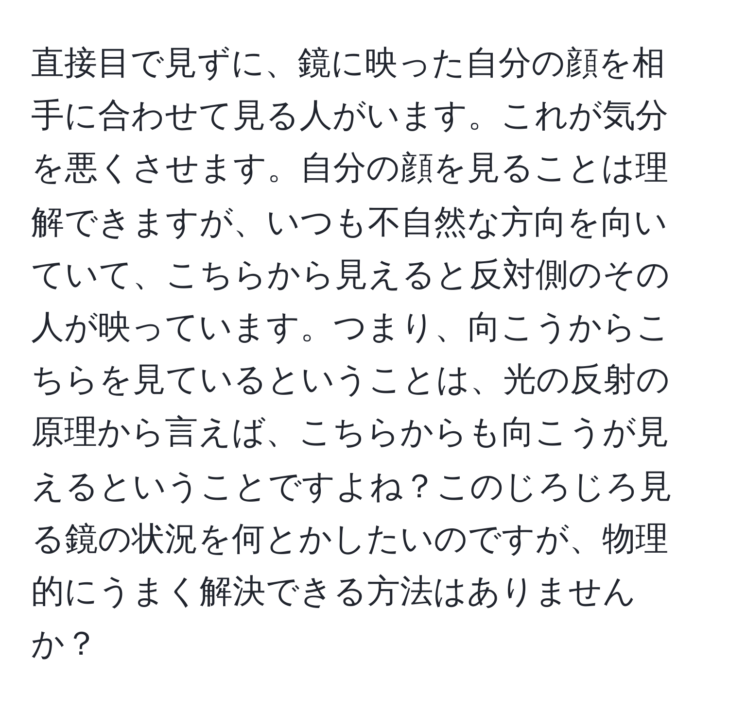 直接目で見ずに、鏡に映った自分の顔を相手に合わせて見る人がいます。これが気分を悪くさせます。自分の顔を見ることは理解できますが、いつも不自然な方向を向いていて、こちらから見えると反対側のその人が映っています。つまり、向こうからこちらを見ているということは、光の反射の原理から言えば、こちらからも向こうが見えるということですよね？このじろじろ見る鏡の状況を何とかしたいのですが、物理的にうまく解決できる方法はありませんか？