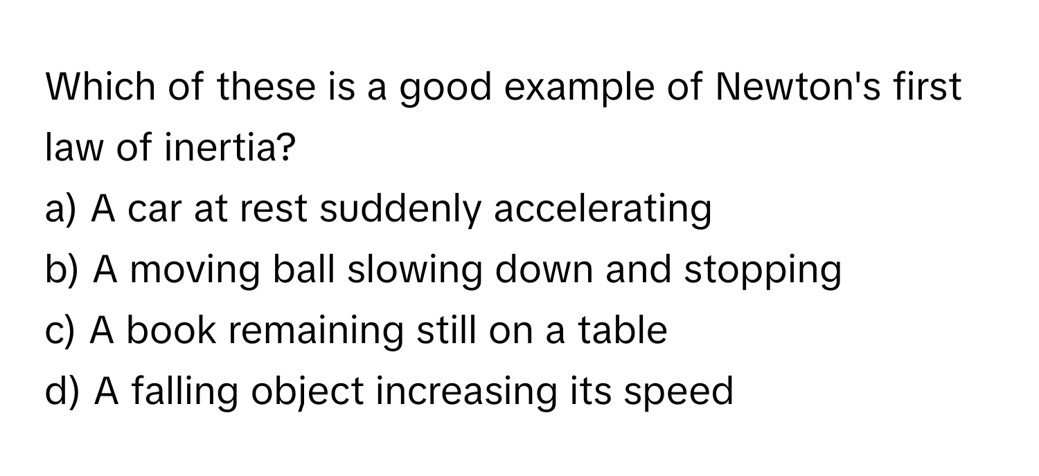 Which of these is a good example of Newton's first law of inertia?

a) A car at rest suddenly accelerating
b) A moving ball slowing down and stopping
c) A book remaining still on a table
d) A falling object increasing its speed