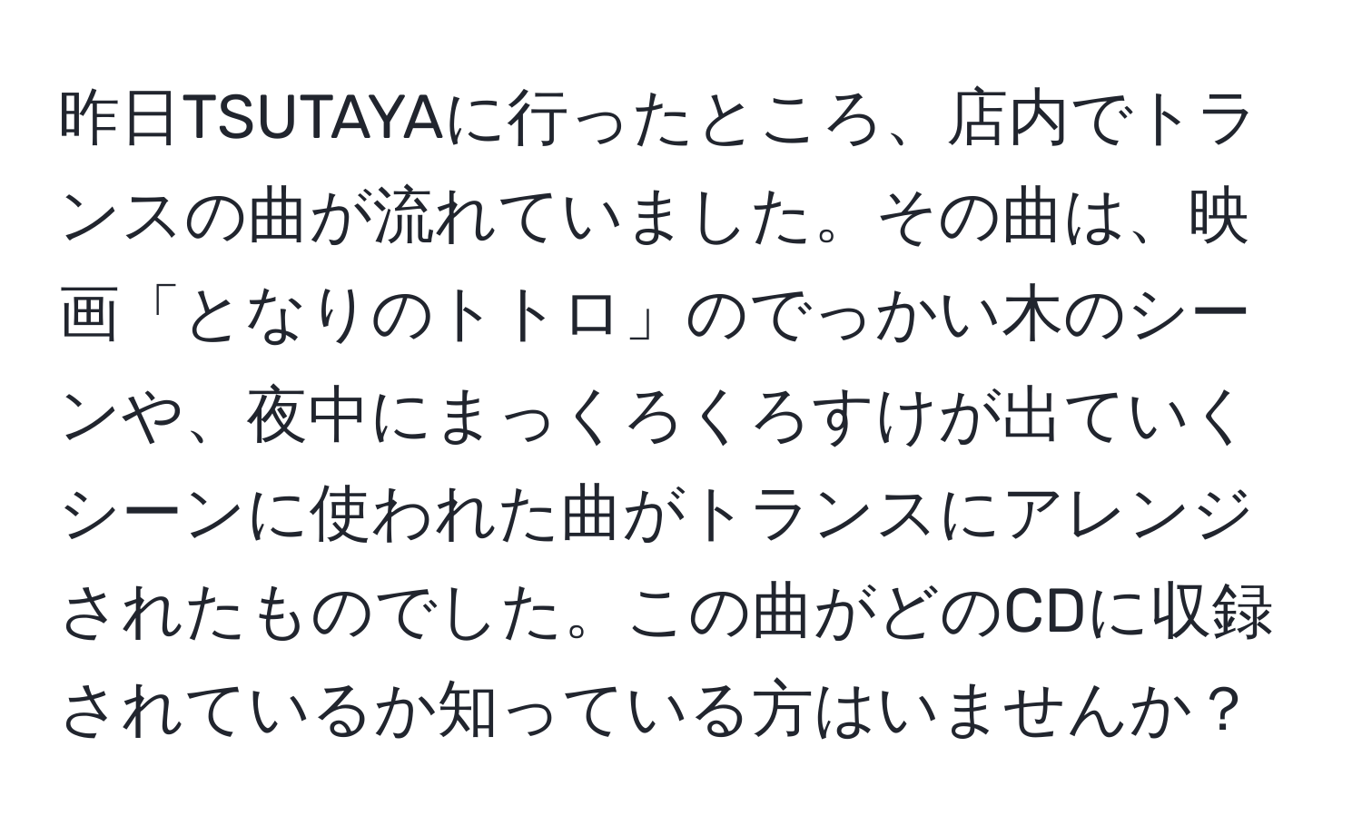 昨日TSUTAYAに行ったところ、店内でトランスの曲が流れていました。その曲は、映画「となりのトトロ」のでっかい木のシーンや、夜中にまっくろくろすけが出ていくシーンに使われた曲がトランスにアレンジされたものでした。この曲がどのCDに収録されているか知っている方はいませんか？