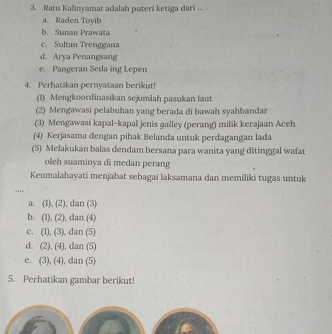 Ratu Kalinyamat adalah puteri ketiga dari ... .
a. Raden Toyib
b. Sunan Prawata
c. Sultan Trenggana
d. Arya Penangsang
e. Pangeran Seda ing Lepen
4. Perhatikan pernyataan berikut!
(1) Mengkoordinasikan sejumlah pasukan laut
(2) Mengawasi pelabuhan yang berada di bawah syahbandar
(3) Mengawasi kapal-kapal jenis galley (perang) milik kerajaan Aceh
(4) Kerjasama dengan pihak Belanda untuk perdagangan lada
(5) Melakukan balas dendam bersana para wanita yang ditinggal wafat
oleh suaminya di medan perang
Keumalahayati menjabat sebagai laksamana dan memiliki tugas untuk
…
a. (1), (2), dan (3)
b. (1), (2), ), dan (4)
c. (1), (3) , dan (5)
d. (2), (4) , dan (5)
e. (3), (4) , dan (5)
5. Perhatikan gambar berikut!