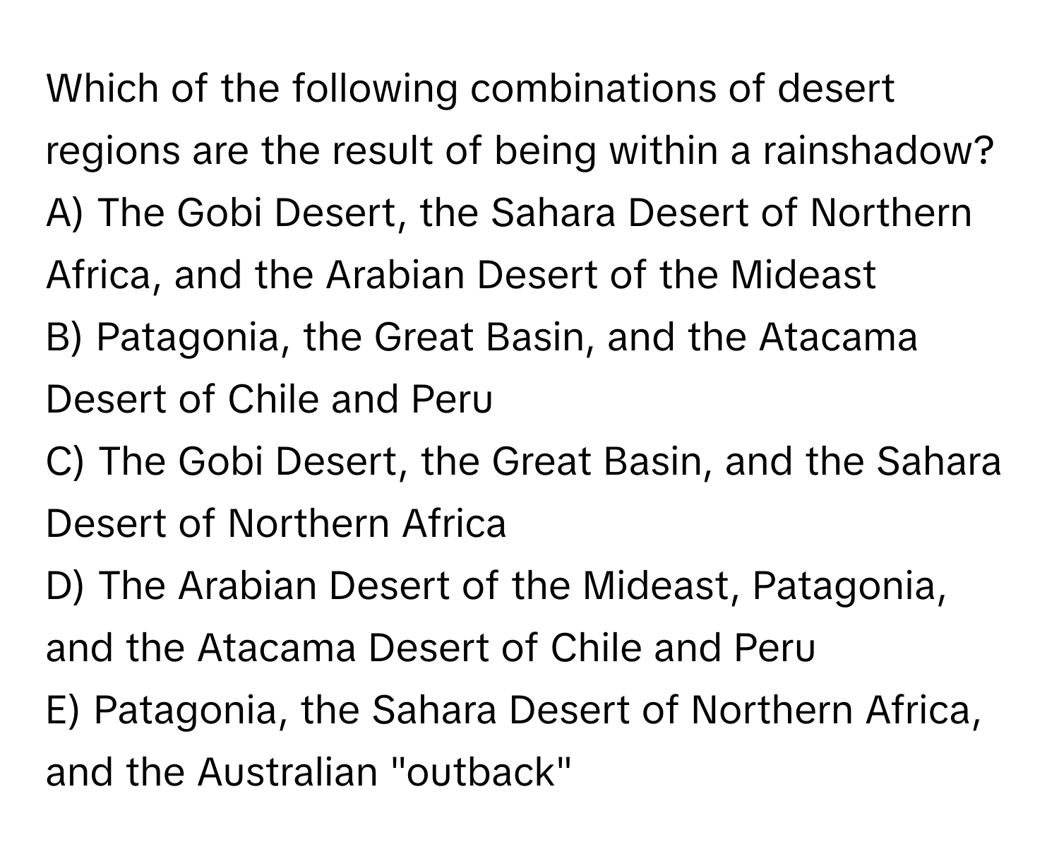 Which of the following combinations of desert regions are the result of being within a rainshadow?

A) The Gobi Desert, the Sahara Desert of Northern Africa, and the Arabian Desert of the Mideast
B) Patagonia, the Great Basin, and the Atacama Desert of Chile and Peru
C) The Gobi Desert, the Great Basin, and the Sahara Desert of Northern Africa
D) The Arabian Desert of the Mideast, Patagonia, and the Atacama Desert of Chile and Peru
E) Patagonia, the Sahara Desert of Northern Africa, and the Australian "outback"