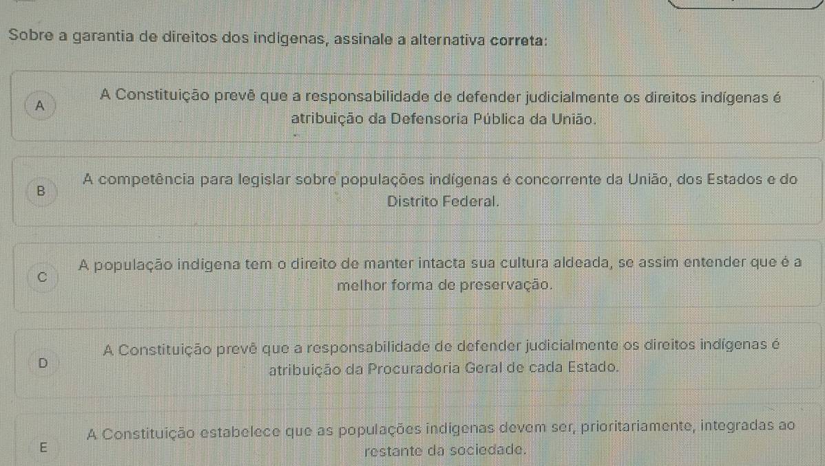 Sobre a garantia de direitos dos indigenas, assinale a alternativa correta:
A A Constituição prevê que a responsabilidade de defender judicialmente os direitos indígenas é
atribuição da Defensoria Pública da União.
A competência para legislar sobre populações indígenas é concorrente da União, dos Estados e do
B
Distrito Federal.
A população indigena tem o direito de manter intacta sua cultura aldeada, se assim entender que é a
C
melhor forma de preservação.
A Constituição prevê que a responsabilidade de defender judicialmente os direitos indígenas é
D
atribuição da Procuradoria Geral de cada Estado.
A Constituição estabelece que as populações indigenas devem ser, prioritariamente, integradas ao
E
restante da sociedade.