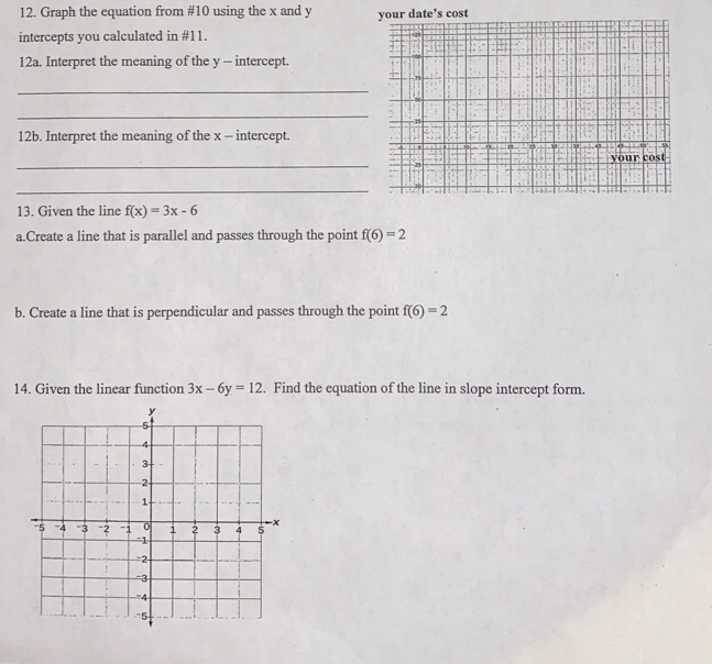 Graph the equation from #10 using the x and y your date’s cost 
intercepts you calculated in #11. 
12a. Interpret the meaning of the y - intercept. 
_ 
_ 
12b. Interpret the meaning of the x - intercept. 
_ 
_ 
13. Given the line f(x)=3x-6
a.Create a line that is parallel and passes through the point f(6)=2
b. Create a line that is perpendicular and passes through the point f(6)=2
14. Given the linear function 3x-6y=12. Find the equation of the line in slope intercept form.