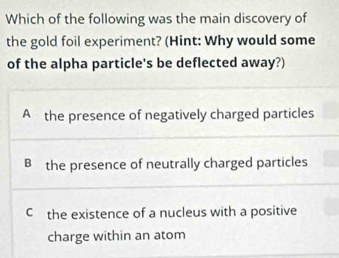 Which of the following was the main discovery of
the gold foil experiment? (Hint: Why would some
of the alpha particle's be deflected away?)
A the presence of negatively charged particles
B the presence of neutrally charged particles
C the existence of a nucleus with a positive
charge within an atom