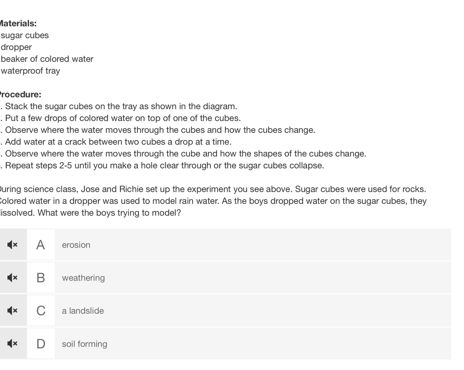 Materials:
sugar cubes
dropper
beaker of colored water
waterproof tray
Procedure:
. Stack the sugar cubes on the tray as shown in the diagram.
. Put a few drops of colored water on top of one of the cubes.
. Observe where the water moves through the cubes and how the cubes change.
. Add water at a crack between two cubes a drop at a time.
. Observe where the water moves through the cube and how the shapes of the cubes change.
. Repeat steps 2-5 until you make a hole clear through or the sugar cubes collapse.
During science class, Jose and Richie set up the experiment you see above. Sugar cubes were used for rocks.
Colored water in a dropper was used to model rain water. As the boys dropped water on the sugar cubes, they
issolved. What were the boys trying to model?
A erosion
x B weathering
C a landslide
soil forming