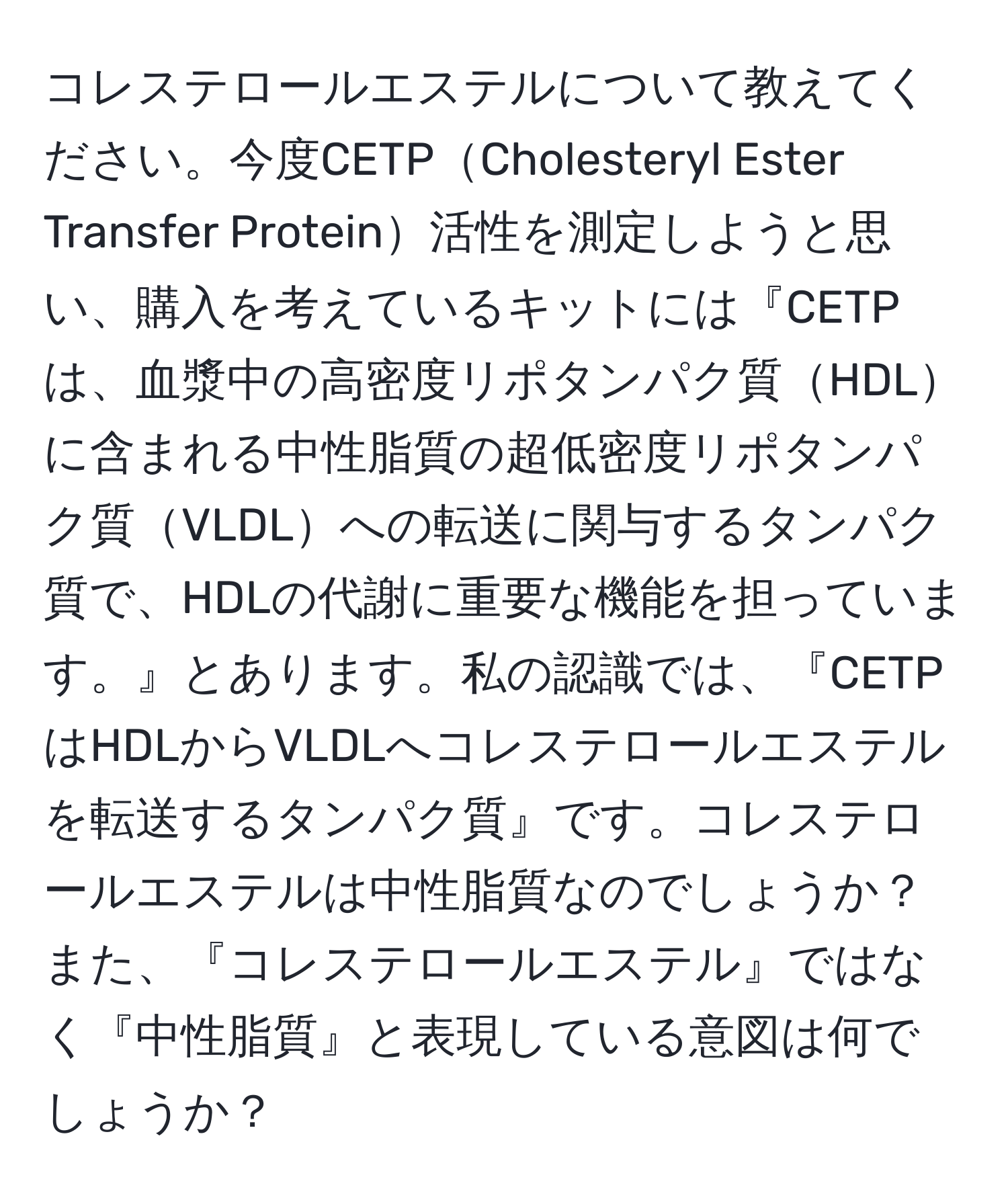 コレステロールエステルについて教えてください。今度CETPCholesteryl Ester Transfer Protein活性を測定しようと思い、購入を考えているキットには『CETPは、血漿中の高密度リポタンパク質HDLに含まれる中性脂質の超低密度リポタンパク質VLDLへの転送に関与するタンパク質で、HDLの代謝に重要な機能を担っています。』とあります。私の認識では、『CETPはHDLからVLDLへコレステロールエステルを転送するタンパク質』です。コレステロールエステルは中性脂質なのでしょうか？また、『コレステロールエステル』ではなく『中性脂質』と表現している意図は何でしょうか？