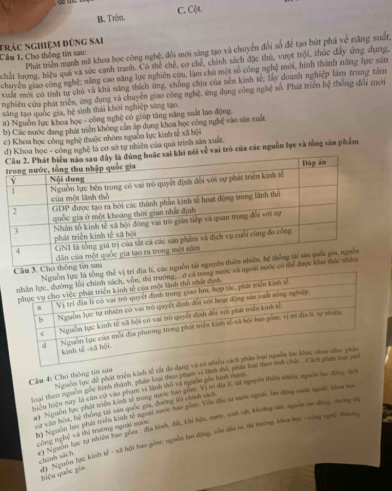 B. Tròn. C. Cột.
trác nghiệm đúng sai
Phát triển mạnh mẽ khoa học công nghệ, đổi mới sáng tạo và chuyển đổi số để tạo bứt phá về năng suất,
Câu 1. Cho thông tin sau:
chất lượng, hiệu quả và sức cạnh tranh. Có thể chế, cơ chế, chính sách đặc thù, vượt trội, thúc đây ứng dụng,
chuyển giao cổng nghệ; nâng cao năng lực nghiên cứu, làm chủ một số công nghệ mới, hình thành năng lực sản
xuất mới có tính tự chủ và khả năng thích ứng, chống chịu của nền kinh tế; lấy đoanh nghiệp làm trung tâm
nghiên cứu phát triển, ứng dụng và chuyển giao công nghệ, ứng dụng công nghệ số. Phát triển hệ thống đổi mới
sáng tạo quốc gia, hệ sinh thái khởi nghiệp sáng tạo.
a) Nguồn lực khoa học - công nghệ có giúp tăng năng suất lao động.
b) Các nước đang phát triển không cần áp dụng khoa học công nghệ vào sản xuất.
c) Khoa học công nghệ thuộc nhóm nguồn lực kinh tế xã hội
d) Khoa học - công nghệ là cơ sở tự nhiên của quá trình sản xuất.
nói vwidehat t vai trò của các nguồn lực và tổng săn phẩm
ngu
hông
ướ
Nguồn lực để phát triển kinh tế rất đa d
Câu 4: Cho thông tin sau
loại theo nguồn gốc hình thành, phân loại theo phạm vi lãnh thỏ, ph
biển hiện nay là căn cứ vào phạm vi lãnh thổ và nguồn gốc hình thành.
a) Nguồn lực phát triển kinh tế trong nước bao gồm: Vị trí địa lí, tài nguyên thiên nhiên, nguồn lao động, lịch
b) Nguồn lực phát triển kinh tế ngoài nước bao gồm: Vồn đầu tự nước ngoài, lao động nước ngoài, khoa học
sử văn hóa, hệ thống tải sản quốc gia, đường lối chính sách,
công nghệ và thị trường ngoài nước.
c) Nguồn lực tự nhiên bao gồm : địa hình, đất, khí hậu, nước, sinh vật, khoáng sản, nguồn lao động, đường lớ chính sách.
d) Nguồn lực kinh tế - xã hội bao gồm: nguồn lao động, vốn đầu tư, thị trường, khoa học - công nghệ, thương hiệu quốc gia.