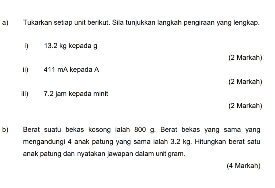 Tukarkan setiap unit berikut. Sila tunjukkan langkah pengiraan yang lengkap. 
i) 13.2 kg kepada g
(2 Markah) 
ii) 411 mA kepada A
(2 Markah) 
iii) 7.2 jam kepada minit 
(2 Markah) 
b) Berat suatu bekas kosong ialah 800 g. Berat bekas yang sama yang 
mengandungi 4 anak patung yang sama ialah 3.2 kg. Hitungkan berat satu 
anak patung dan nyatakan jawapan dalam unit gram. 
(4 Markah)