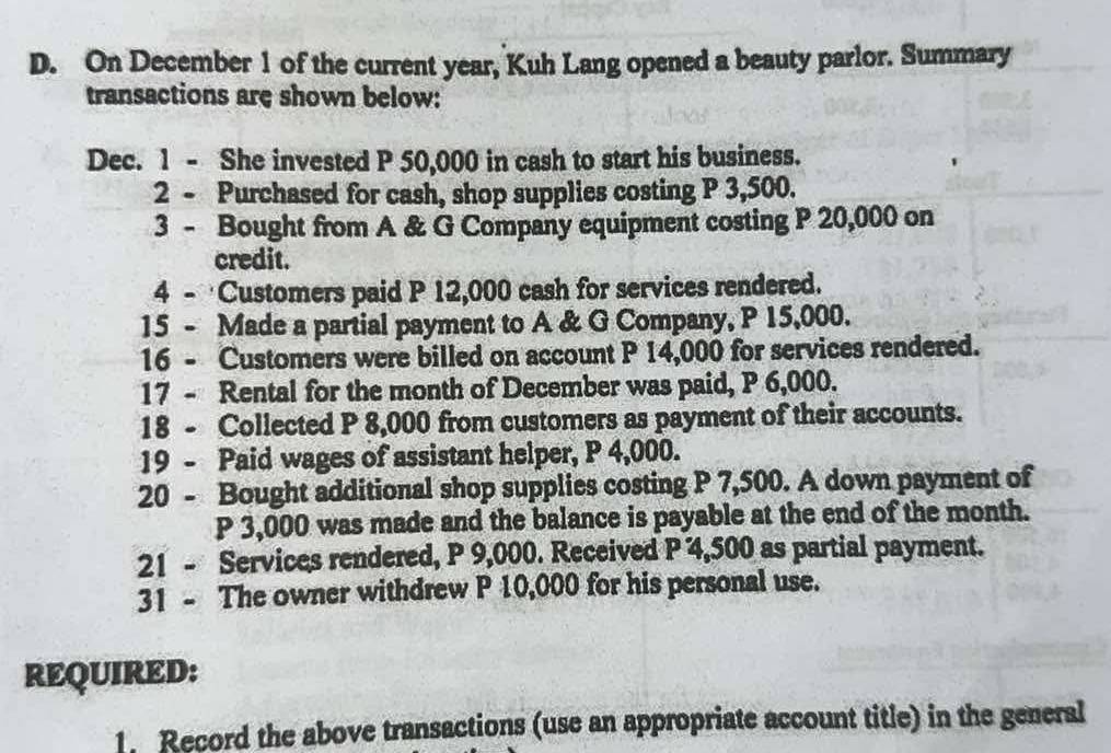 On December 1 of the current year, Kuh Lang opened a beauty parlor. Summary 
transactions are shown below: 
Dec. 1 - She invested P 50,000 in cash to start his business. 
2 - Purchased for cash, shop supplies costing P 3,500. 
3 - Bought from A & G Company equipment costing P 20,000 on 
credit. 
4 - Customers paid P 12,000 cash for services rendered. 
15 - Made a partial payment to A & G Company, P 15,000. 
16 - Customers were billed on account P 14,000 for services rendered. 
17 - Rental for the month of December was paid, P 6,000. 
18 - Collected P 8,000 from customers as payment of their accounts. 
19 - Paid wages of assistant helper, P 4,000. 
20 - Bought additional shop supplies costing P 7,500. A down payment of
P 3,000 was made and the balance is payable at the end of the month. 
21 - Services rendered, P 9,000. Received P 4,500 as partial payment. 
31 - The owner withdrew P 10,000 for his personal use. 
REQUIRED: 
1. Record the above transactions (use an appropriate account title) in the general