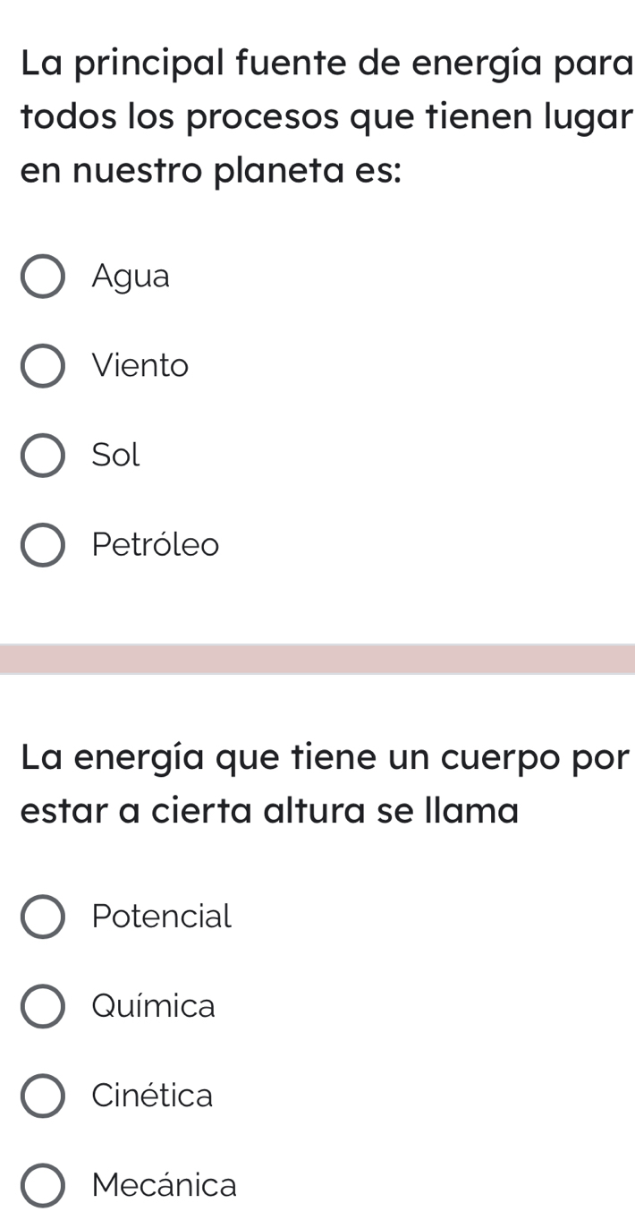 La principal fuente de energía para
todos los procesos que tienen lugar
en nuestro planeta es:
Agua
Viento
Sol
Petróleo
La energía que tiene un cuerpo por
estar a cierta altura se llama
Potencial
Química
Cinética
Mecánica