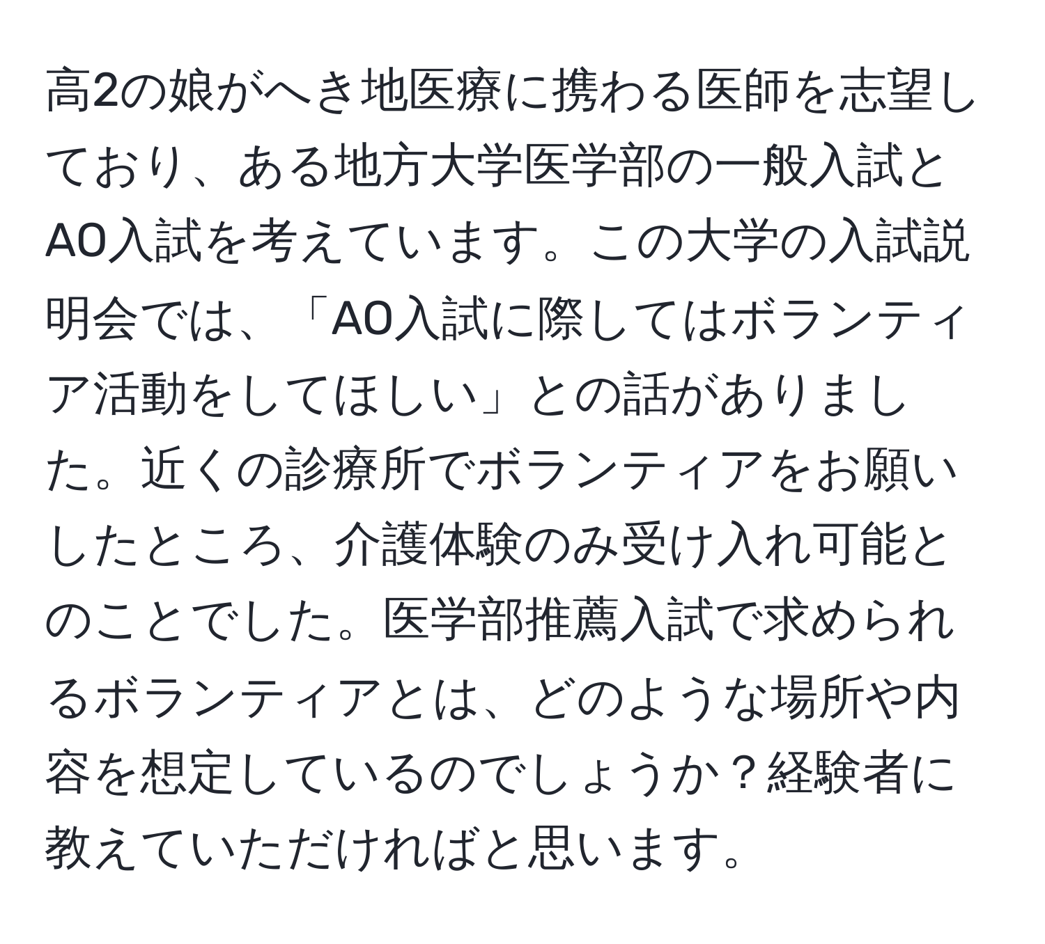 高2の娘がへき地医療に携わる医師を志望しており、ある地方大学医学部の一般入試とAO入試を考えています。この大学の入試説明会では、「AO入試に際してはボランティア活動をしてほしい」との話がありました。近くの診療所でボランティアをお願いしたところ、介護体験のみ受け入れ可能とのことでした。医学部推薦入試で求められるボランティアとは、どのような場所や内容を想定しているのでしょうか？経験者に教えていただければと思います。