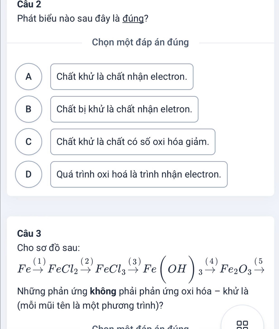 Phát biểu nào sau đây là đúng?
Chọn một đáp án đúng
A Chất khử là chất nhận electron.
B Chất bị khử là chất nhận eletron.
C Chất khử là chất có số oxi hóa giảm.
D Quá trình oxi hoá là trình nhận electron.
Câu 3
Cho sơ đồ sau:
Fexrightarrow (1)FeCl_2xrightarrow (2)FeCl_3xrightarrow (3)Fe(OH)_3xrightarrow (4)Fe_2O_3xrightarrow (5
Những phản ứng không phải phản ứng oxi hóa - khử là
(mỗi mũi tên là một phương trình)?