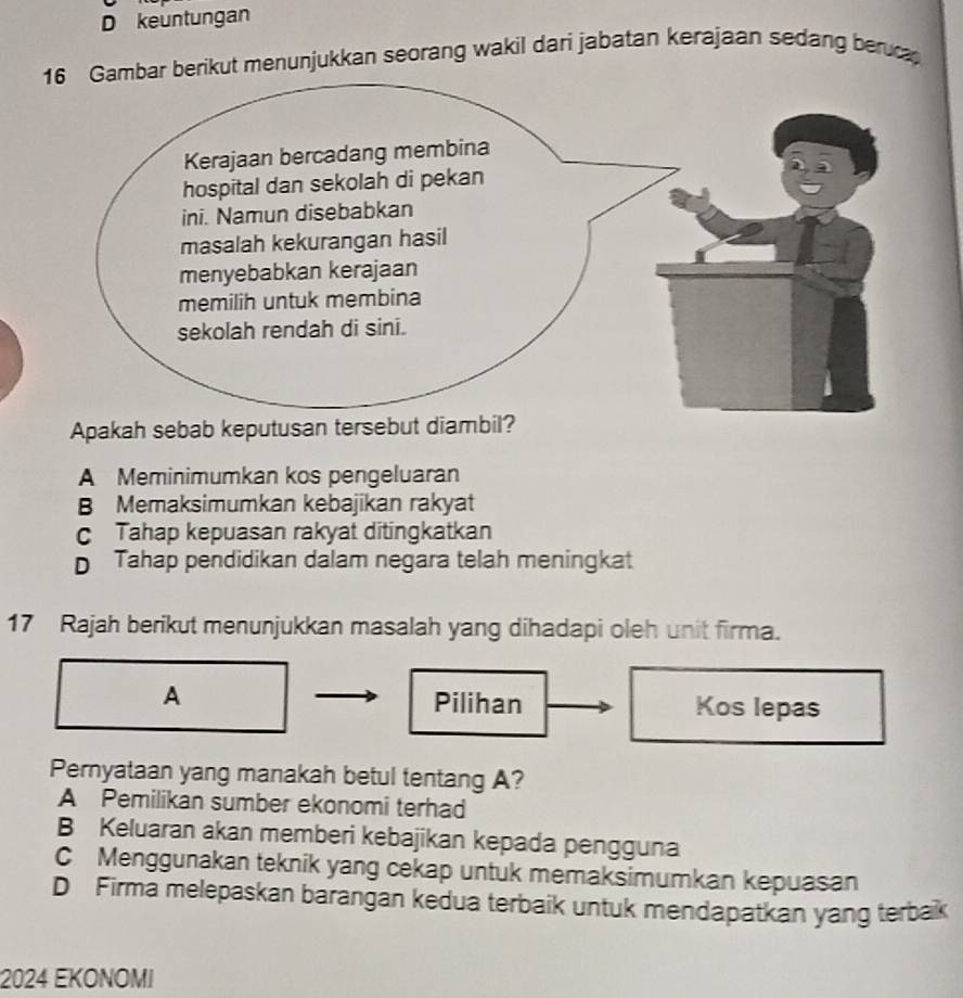 keuntungan
berikut menunjukkan seorang wakil dari jabatan kerajaan sedang beruca
A Meminimumkan kos pengeluaran
B Memaksimumkan kebajikan rakyat
c Tahap kepuasan rakyat ditingkatkan
D Tahap pendidikan dalam negara telah meningkat
17 Rajah berikut menunjukkan masalah yang dihadapi oleh unit firma.
A
Pilihan Kos lepas
Pernyataan yang manakah betul tentang A?
A Pemilikan sumber ekonomi terhad
B Keluaran akan memberi kebajikan kepada pengguna
C Menggunakan teknik yang cekap untuk memaksimumkan kepuasan
D Firma melepaskan barangan kedua terbaik untuk mendapatkan yang terbak
2024 EKONOMI