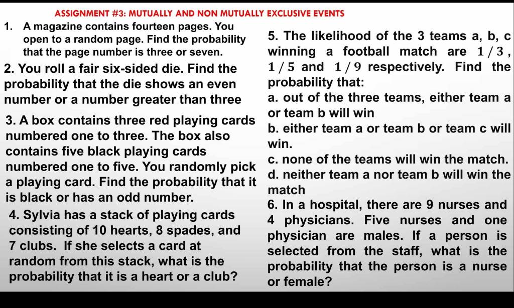 ASSIGNMENT #3: MUTUALLY AND NON MUTUALLY EXCLUSIVE EVENTS
1. A magazine contains fourteen pages. You
open to a random page. Find the probability 5. The likelihood of the 3 teams a, b, c
that the page number is three or seven. winning a football match are 1/3 ,
2. You roll a fair six-sided die. Find the 1 / 5 and 1 / 9 respectively. Find the
probability that the die shows an even probability that:
number or a number greater than three a. out of the three teams, either team a
or team b will win
3. A box contains three red playing cards b. either team a or team b or team c will
numbered one to three. The box also win.
contains five black playing cards
c. none of the teams will win the match.
numbered one to five. You randomly pick d. neither team a nor team b will win the
a playing card. Find the probability that it match
is black or has an odd number.
6. In a hospital, there are 9 nurses and
4. Sylvia has a stack of playing cards 4 physicians. Five nurses and one
consisting of 10 hearts, 8 spades, and physician are males. If a person is
7 clubs. If she selects a card at
selected from the staff, what is the
random from this stack, what is the probability that the person is a nurse
probability that it is a heart or a club? or female?