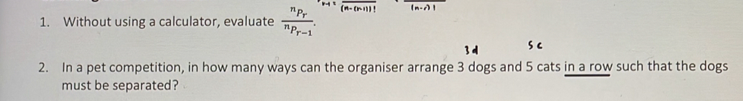 Without using a calculator, evaluate frac ^nP_r^nP_r-1. overline (n-(n-1))!
2. In a pet competition, in how many ways can the organiser arrange 3 dogs and 5 cats in a row such that the dogs 
must be separated?