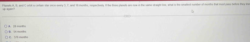 Planets A, B, and C orbit a certain star once every 3, 7, and 18 months, respectively. If the three planets are now in the same straight line, what is the smallest number of months that must pass before they line
up again?
A. 28 months
B. 54 months
C. 378 months