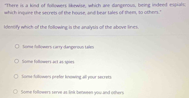 "There is a kind of followers likewise, which are dangerous, being indeed espials;
which inquire the secrets of the house, and bear tales of them, to others.”
Identify which of the following is the analysis of the above lines.
Some followers carry dangerous tales
Some followers act as spies
Some followers prefer knowing all your secrets
Some followers serve as link between you and others