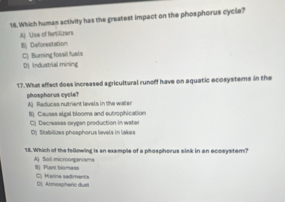 Which human activity has the greatest impact on the phosphorus cycle?
A) Use of fertilizers
B) Deforestation
C) Burning fossil fuels
D) Industrial mining
17. What effect does increased agricultural runoff have on aquatic ecosystems in the
phosphorus cycle?
A) Reduces nutrient levels in the water
B) Causes algal blooms and eutrophication
C) Decreases oxygen production in water
D) Stabilizes phosphorus levels in lakes
18. Which of the following is an example of a phosphorus sink in an ecosystem?
A) Soil microorganisms
B) Plant biomass
C) Marine sediments
D Atmospheric dust