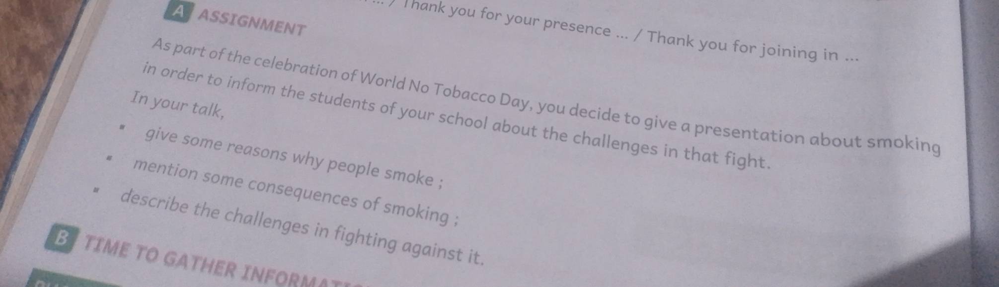 AASSIGNMENT 
) Thank you for your presence ... / Thank you for joining in ... 
As part of the celebration of World No Tobacco Day, you decide to give a presentation about smoking 
In your talk, 
in order to inform the students of your school about the challenges in that fight 
give some reasons why people smoke ; 
mention some consequences of smoking ; 
describe the challenges in fighting against it. 
B TIME TO GATHER INFORMA~