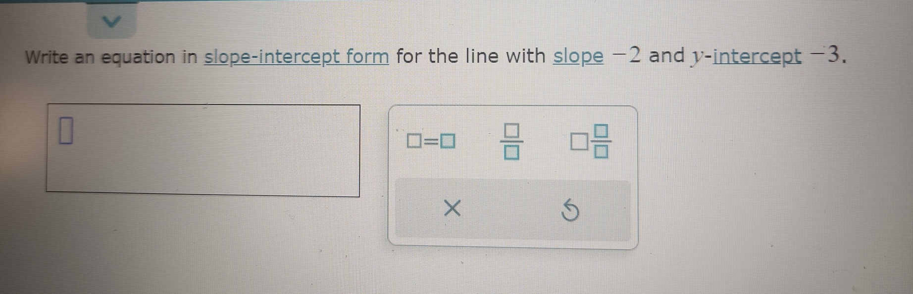 Write an equation in slope-intercept form for the line with slope −2 and v -intercept -3.
□ =□  □ /□   □  □ /□  
×