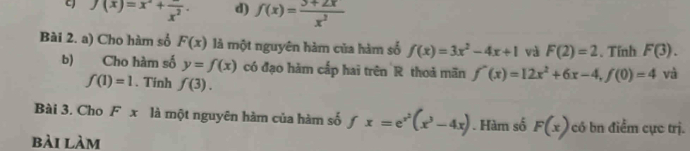 f(x)=x^2+frac x^2. d) f(x)= (3+2x)/x^2 
Bài 2. a) Cho hàm số F(x) là một nguyên hàm của hàm số f(x)=3x^2-4x+1 và F(2)=2. Tính F(3). 
b) Cho hàm số y=f(x) có đạo hàm cấp hai trên R thoả mãn f'(x)=12x^2+6x-4, f(0)=4 và
f(1)=1. Tinh f(3). 
Bài 3. Cho F x là một nguyên hàm của hàm số fx=e^(x^2)(x^3-4x). Hàm số F(x) có bn điểm cực trị.
bài làm