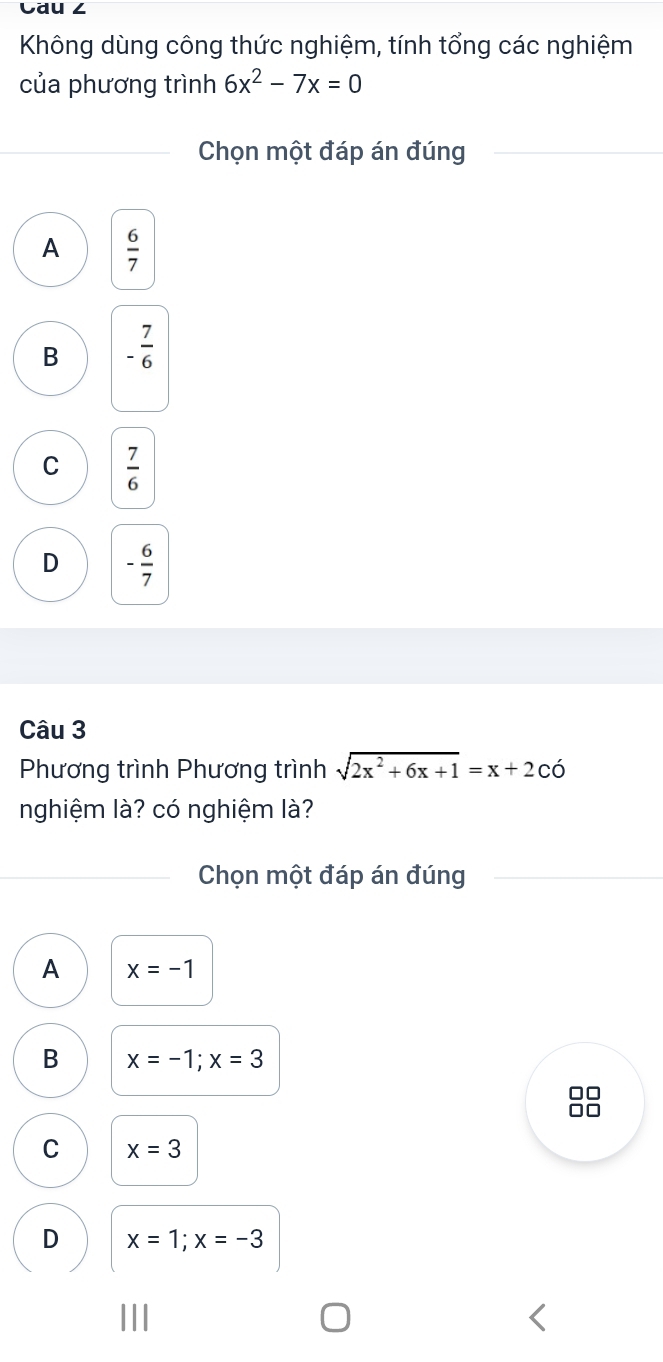 Cau ∠
Không dùng công thức nghiệm, tính tổng các nghiệm
của phương trình 6x^2-7x=0
Chọn một đáp án đúng
A  6/7 
B - 7/6 
C  7/6 
D - 6/7 
Câu 3
Phương trình Phương trình sqrt(2x^2+6x+1)=x+2cdot O
nghiệm là? có nghiệm là?
Chọn một đáp án đúng
A x=-1
B x=-1; x=3
□□
C x=3
D x=1; x=-3