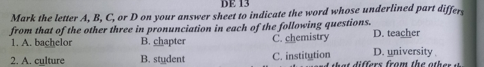 DE 13
Mark the letter A, B, C, or D on your answer sheet to indicate the word whose underlined part differs
from that of the other three in pronunciation in each of the following questions. D. teacher
1. A. bachelor B. chapter C. chemistry
2. A. culture B. student C. institution D. university