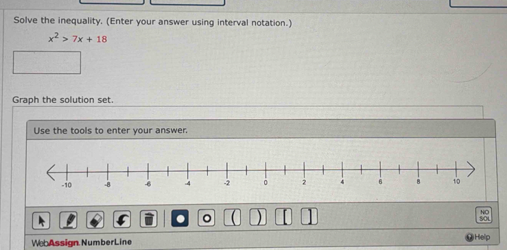 Solve the inequality. (Enter your answer using interval notation.)
x^2>7x+18
Graph the solution set. 
Use the tools to enter your answer. 
。 U ) 1 
NO 
SOL 
WebAssign NumberLine )Help