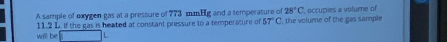 A sample of oxygen gas at a pressure of 773 mmHg and a temperature of 28°C , occupies a volume of
11.2 L. if the gas is heated at constant pressure to a temperature of 57°C , the volume of the gas sample 
will be