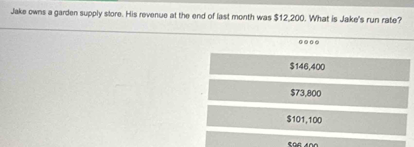 Jake owns a garden supply store. His revenue at the end of last month was $12,200. What is Jake's run rate?
.
$146,400
$73,800
$101,100