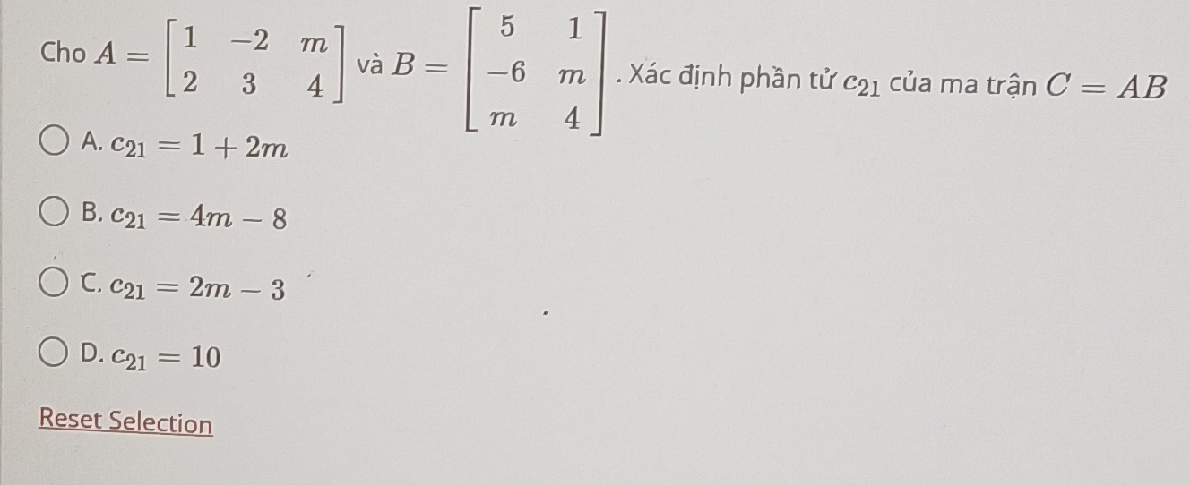 Cho A=beginbmatrix 1&-2&m 2&3&4endbmatrix và B=beginbmatrix 5&1 -6&m m&4endbmatrix. Xác định phần tử c_21 của ma tranC=AB
A. c_21=1+2m
B. c_21=4m-8
C. c_21=2m-3
D. c_21=10
Reset Selection