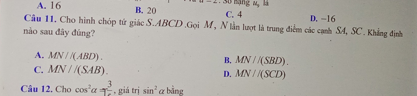 Số hạng u, la
A. 16 B. 20
C. 4 D. −16
Câu 11. Cho hình chóp tứ giác S. ABCD.Gọi M, N lần lượt là trung điểm các cạnh SA, SC . Khẳng định
nào sau đây đúng?
A. MN//(ABD).
B. MN//(SBD).
C. MN//(SAB).
D. MN//(SCD)
Câu 12. Cho cos^2alpha =- 3/5  , giá trị sin^2 αbằng