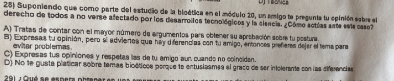 Dj Tecnica
28) Suponiendo que como parte del estudio de la bloética en el módulo 20, un amigo te pregunta tu opinión sobre el
derecho de todos a no verse afectado por los desarrollos tecnológicos y la ciencia. ¿Cómo actúas ante este caso?
A) Tratas de contar con el mayor número de argumentos para obtener su aprobación sobre tu postura.
B) Expresas tu opinión, pero si adviertes que hay diferencias con tu amigo, entonces prefieres dejar el tema para
evitar problemas.
C) Expresas tus opiniones y respetas las de tu amigo aun cuando no coincidan.
D) No te gusta platicar sobre temas bioéticos porque te entusiasmas al grado de ser intolerante con las diferencias.
291 : Qué se espera obtener en u